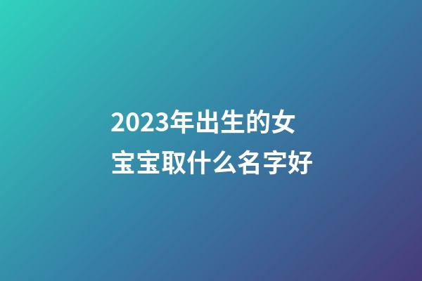 2023年出生的女宝宝取什么名字好