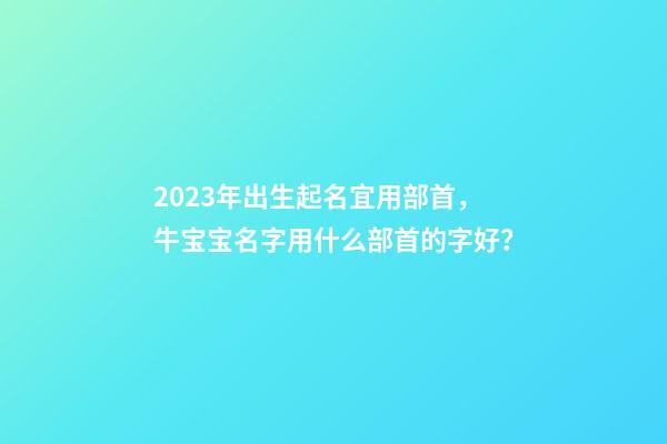 2023年出生起名宜用部首，牛宝宝名字用什么部首的字好？