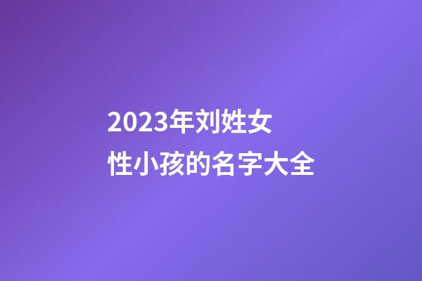 2023年刘姓女性小孩的名字大全