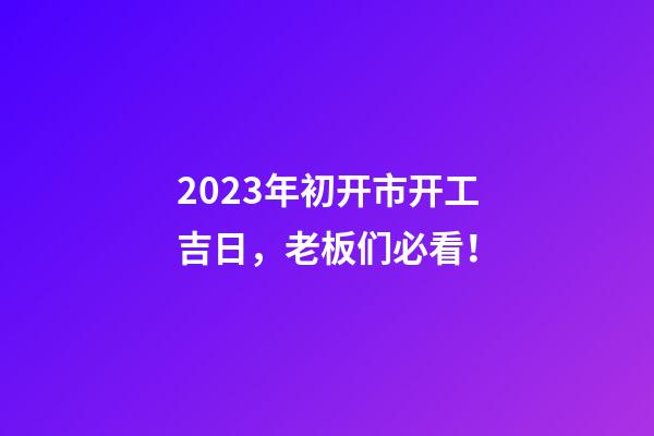 2023年初开市开工吉日，老板们必看！