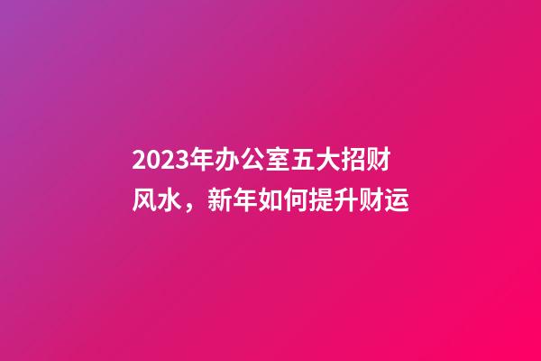 2023年办公室五大招财风水，新年如何提升财运