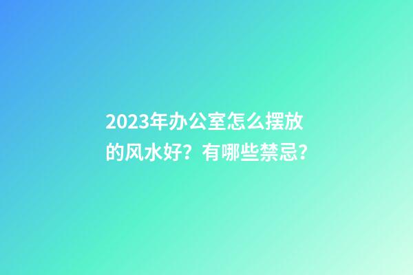 2023年办公室怎么摆放的风水好？有哪些禁忌？