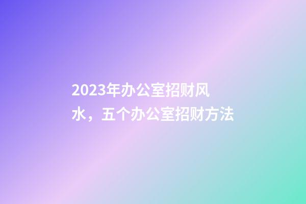 2023年办公室招财风水，五个办公室招财方法