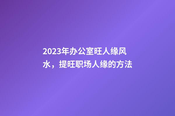 2023年办公室旺人缘风水，提旺职场人缘的方法