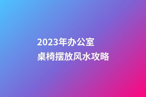 2023年办公室桌椅摆放风水攻略