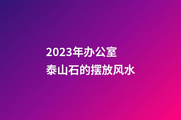 2023年办公室泰山石的摆放风水