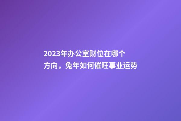 2023年办公室财位在哪个方向，兔年如何催旺事业运势