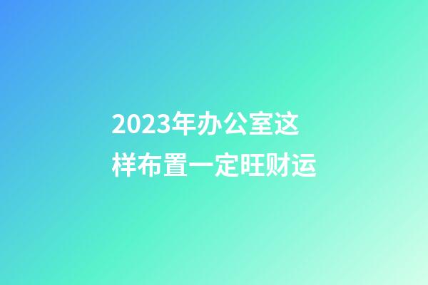 2023年办公室这样布置一定旺财运