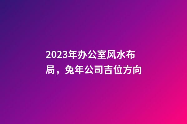 2023年办公室风水布局，兔年公司吉位方向