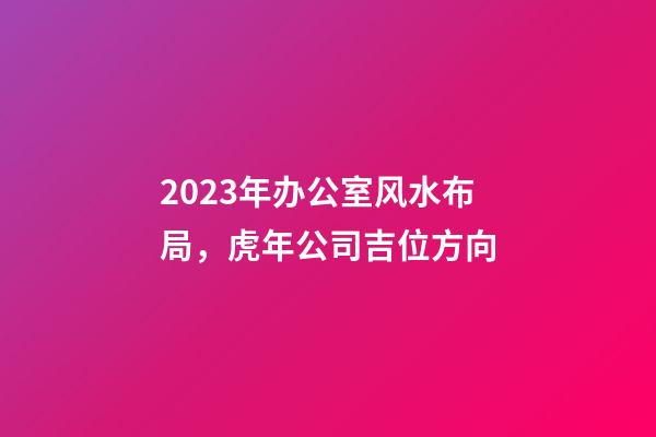 2023年办公室风水布局，虎年公司吉位方向