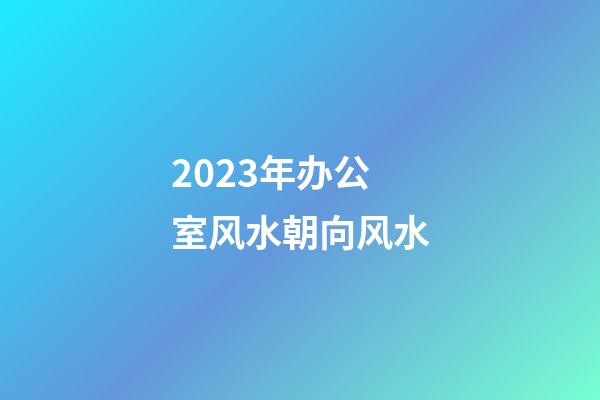 2023年办公室风水朝向风水