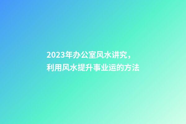 2023年办公室风水讲究，利用风水提升事业运的方法