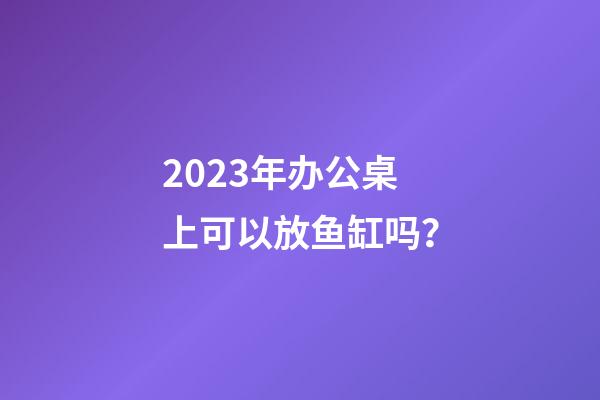 2023年办公桌上可以放鱼缸吗？