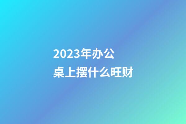 2023年办公桌上摆什么旺财