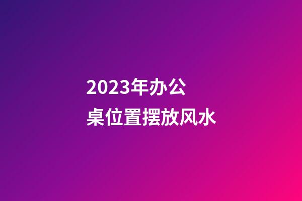 2023年办公桌位置摆放风水