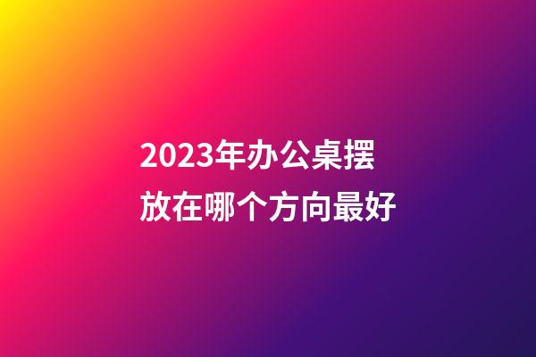 2023年办公桌摆放在哪个方向最好