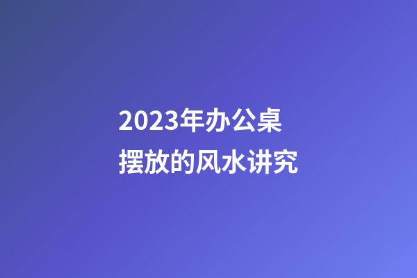 2023年办公桌摆放的风水讲究