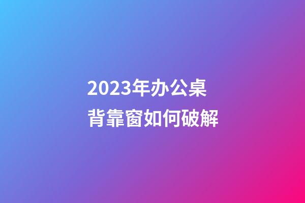 2023年办公桌背靠窗如何破解