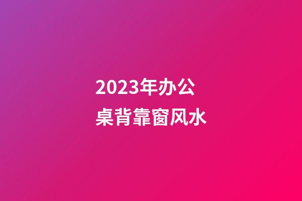 2023年办公桌背靠窗风水