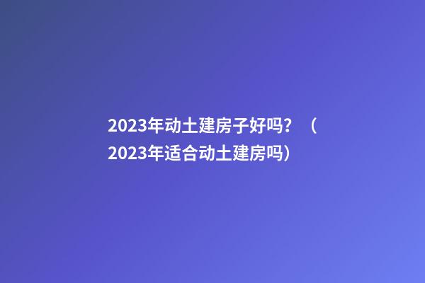 2023年动土建房子好吗？（2023年适合动土建房吗）