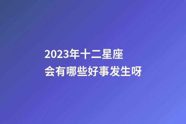 2023年十二星座会有哪些好事发生呀-第1张-星座运势-玄机派