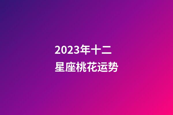 2023年十二星座桃花运势-第1张-星座运势-玄机派