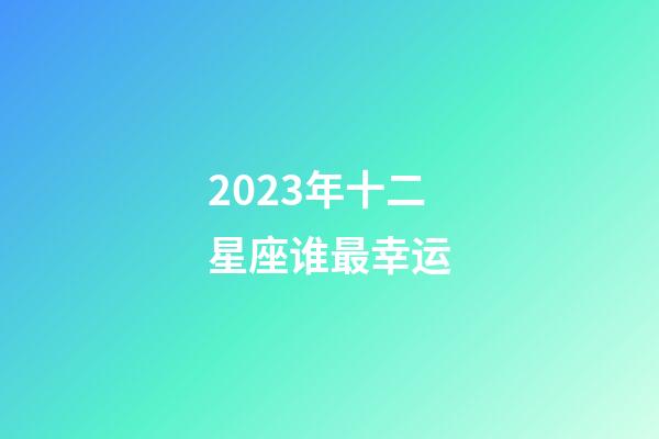 2023年十二星座谁最幸运-第1张-星座运势-玄机派
