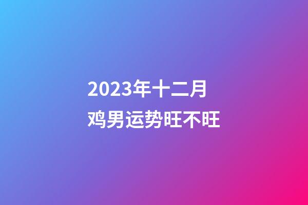 2023年十二月鸡男运势旺不旺