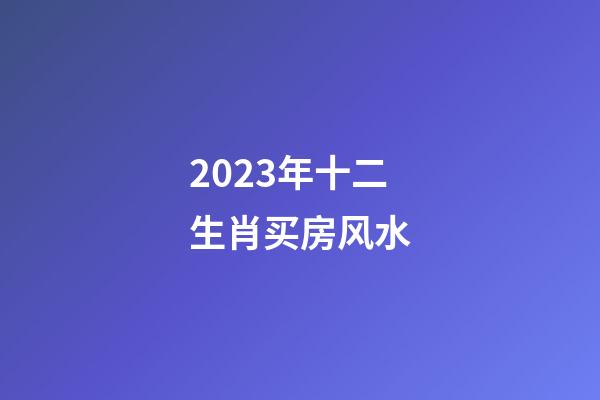 2023年十二生肖买房风水