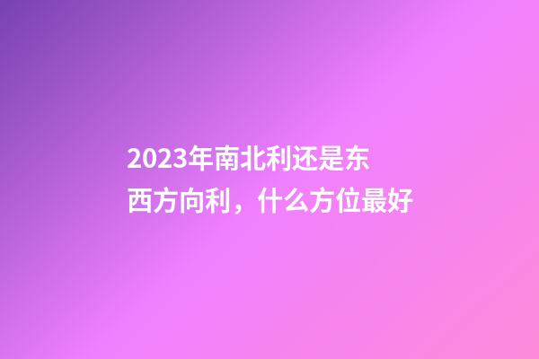 2023年南北利还是东西方向利，什么方位最好