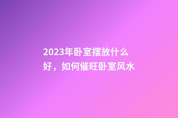 2023年卧室摆放什么好，如何催旺卧室风水