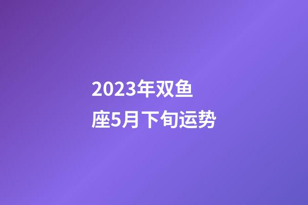 2023年双鱼座5月下旬运势-第1张-星座运势-玄机派