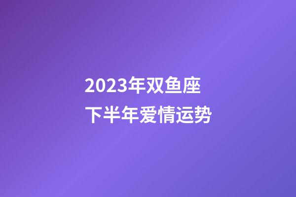 2023年双鱼座下半年爱情运势-第1张-星座运势-玄机派