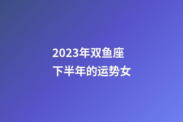 2023年双鱼座下半年的运势女-第1张-星座运势-玄机派