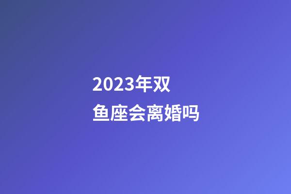2023年双鱼座会离婚吗-第1张-星座运势-玄机派