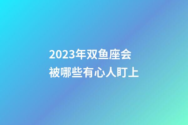 2023年双鱼座会被哪些有心人盯上-第1张-星座运势-玄机派