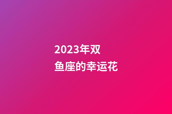 2023年双鱼座的幸运花-第1张-星座运势-玄机派