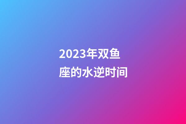 2023年双鱼座的水逆时间-第1张-星座运势-玄机派