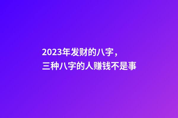 2023年发财的八字，三种八字的人赚钱不是事