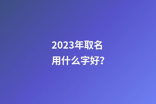 2023年取名用什么字好？