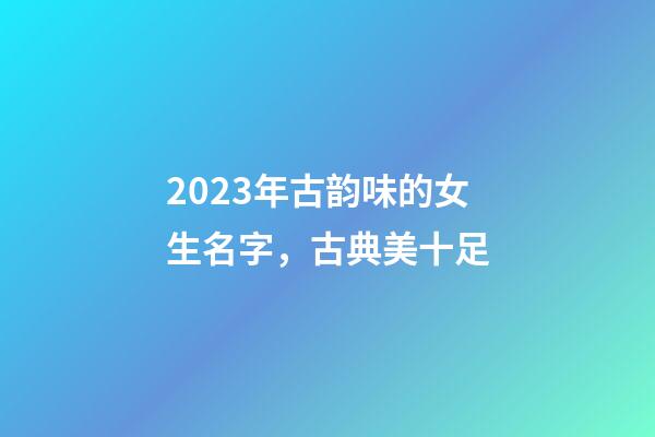 2023年古韵味的女生名字，古典美十足