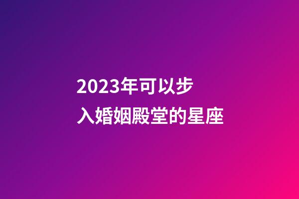 2023年可以步入婚姻殿堂的星座-第1张-星座运势-玄机派