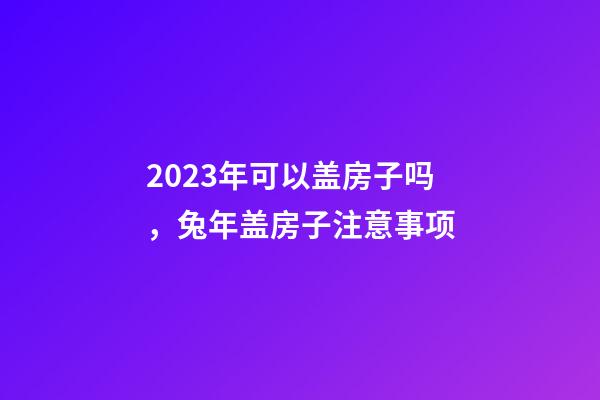 2023年可以盖房子吗，兔年盖房子注意事项