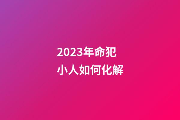 2023年命犯小人如何化解