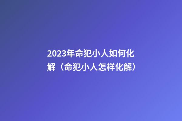 2023年命犯小人如何化解（命犯小人怎样化解）