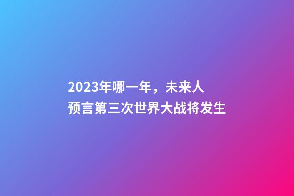 2023年哪一年，未来人预言第三次世界大战将发生-第1张-观点-玄机派