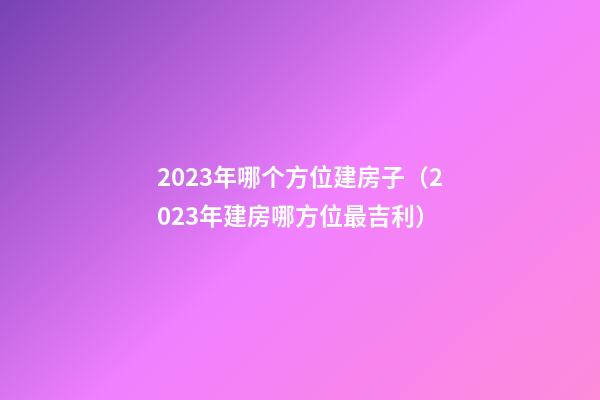 2023年哪个方位建房子（2023年建房哪方位最吉利）