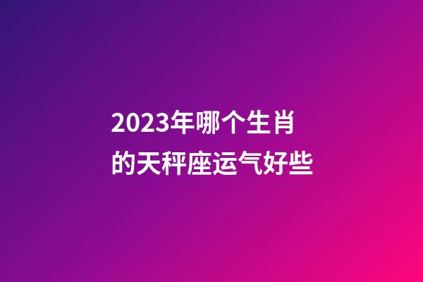 2023年哪个生肖的天秤座运气好些-第1张-星座运势-玄机派