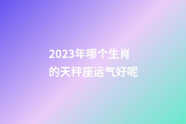 2023年哪个生肖的天秤座运气好呢-第1张-星座运势-玄机派