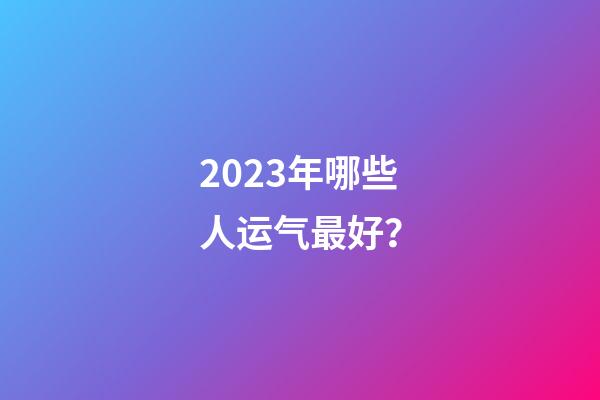 2023年哪些人运气最好？